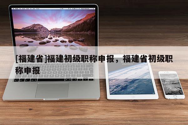 [福建省]福建初級職稱申報，福建省初級職稱申報