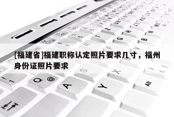 [福建省]福建職稱認定照片要求幾寸，福州身份證照片要求