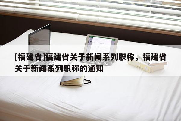 [福建省]福建省關于新聞系列職稱，福建省關于新聞系列職稱的通知