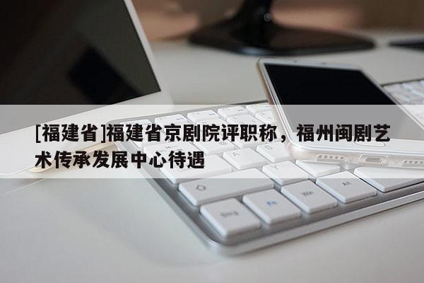 [福建省]福建省京劇院評職稱，福州閩劇藝術(shù)傳承發(fā)展中心待遇