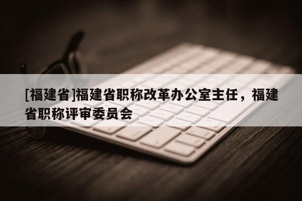 [福建省]福建省職稱(chēng)改革辦公室主任，福建省職稱(chēng)評(píng)審委員會(huì)