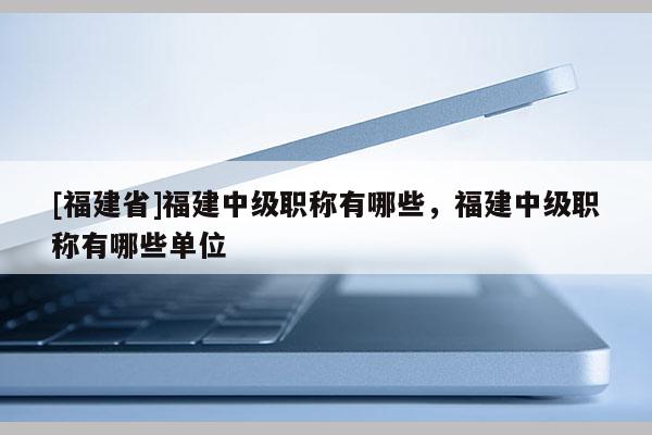 [福建省]福建中級職稱有哪些，福建中級職稱有哪些單位