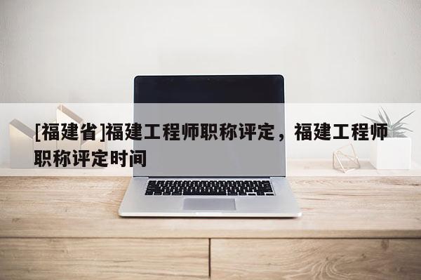 [福建省]福建工程師職稱評(píng)定，福建工程師職稱評(píng)定時(shí)間