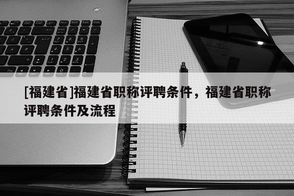 [福建省]福建省職稱評聘條件，福建省職稱評聘條件及流程