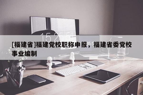[福建省]福建黨校職稱申報，福建省委黨校事業(yè)編制