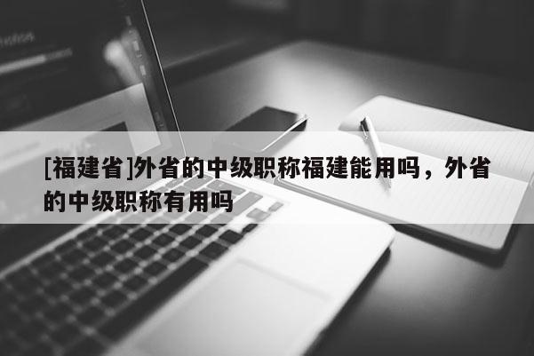 [福建省]外省的中級(jí)職稱福建能用嗎，外省的中級(jí)職稱有用嗎