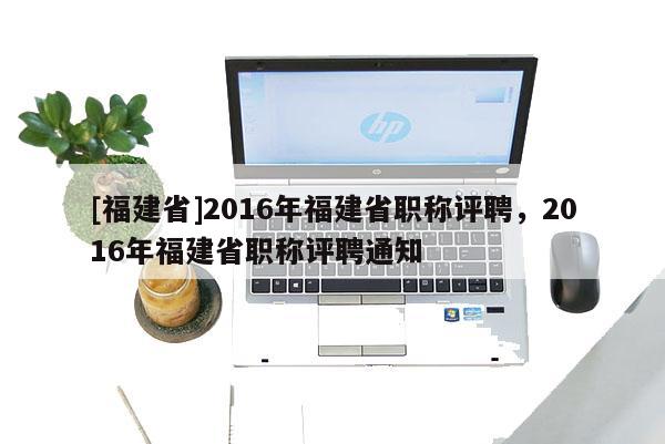 [福建省]2016年福建省職稱評(píng)聘，2016年福建省職稱評(píng)聘通知
