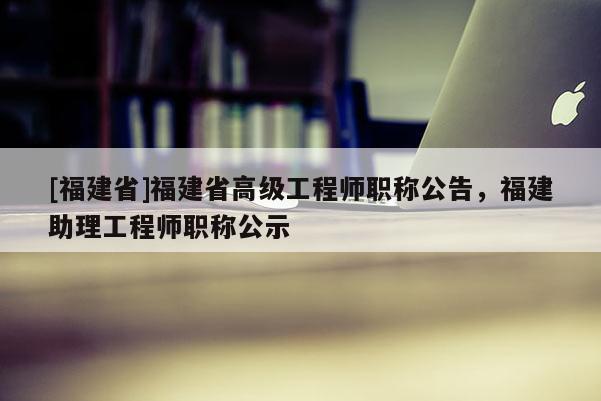 [福建省]福建省高級(jí)工程師職稱公告，福建助理工程師職稱公示