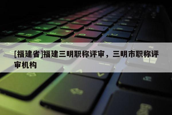 [福建省]福建三明職稱評審，三明市職稱評審機構(gòu)