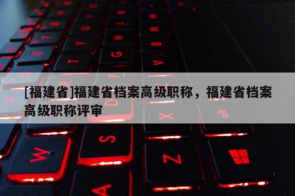 [福建省]福建省檔案高級職稱，福建省檔案高級職稱評審