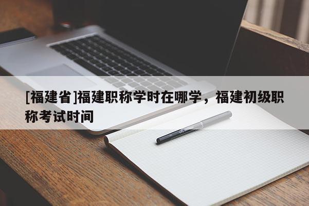 [福建省]福建職稱學時在哪學，福建初級職稱考試時間
