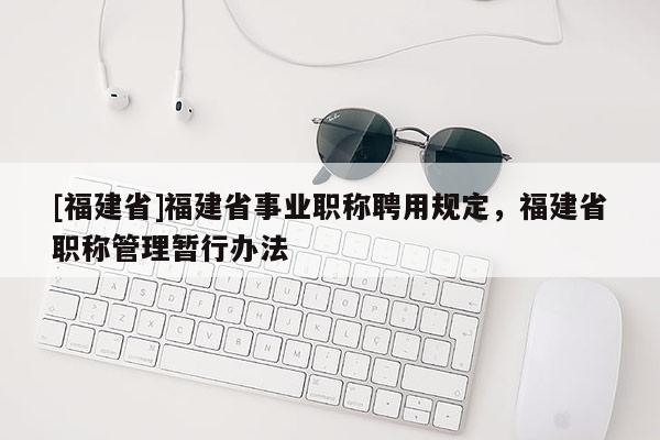 [福建省]福建省事業(yè)職稱聘用規(guī)定，福建省職稱管理暫行辦法