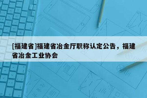 [福建省]福建省冶金廳職稱認(rèn)定公告，福建省冶金工業(yè)協(xié)會(huì)