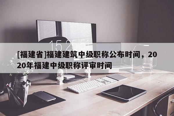 [福建省]福建建筑中級(jí)職稱(chēng)公布時(shí)間，2020年福建中級(jí)職稱(chēng)評(píng)審時(shí)間