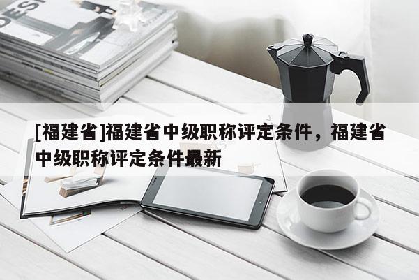 [福建省]福建省中級(jí)職稱評(píng)定條件，福建省中級(jí)職稱評(píng)定條件最新
