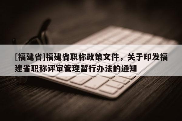 [福建省]福建省職稱政策文件，關(guān)于印發(fā)福建省職稱評(píng)審管理暫行辦法的通知