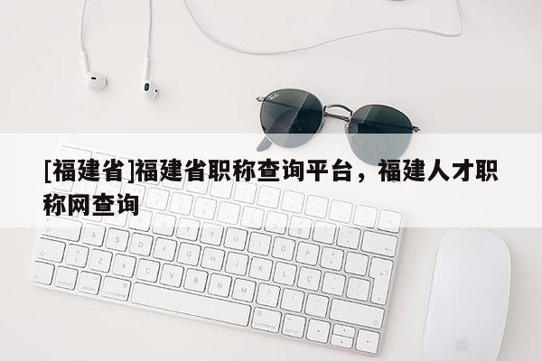 [福建省]福建省職稱查詢平臺，福建人才職稱網(wǎng)查詢