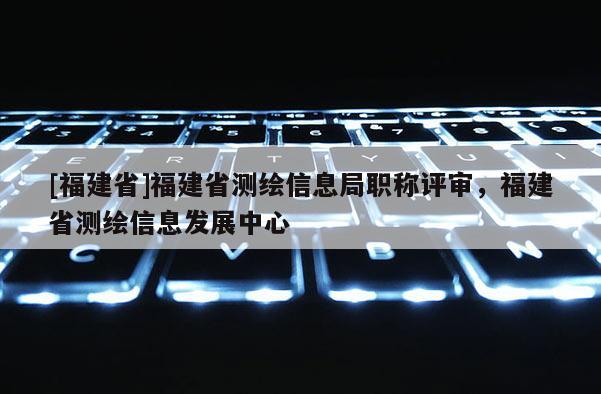 [福建省]福建省測(cè)繪信息局職稱(chēng)評(píng)審，福建省測(cè)繪信息發(fā)展中心