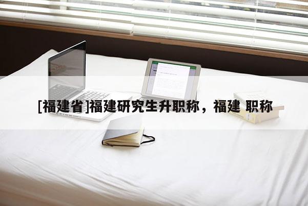 [福建省]福建研究生升職稱，福建 職稱