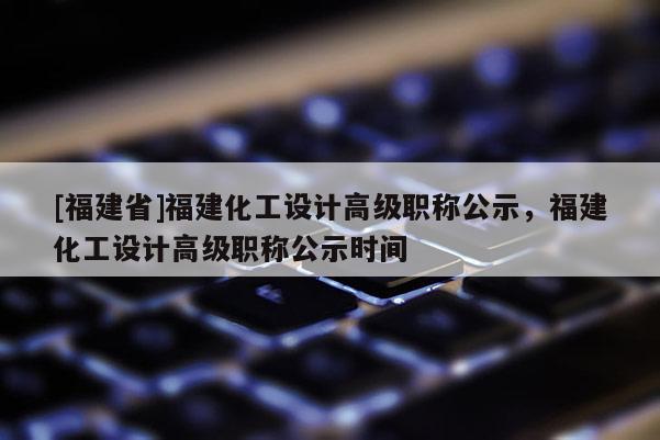 [福建省]福建化工設(shè)計(jì)高級職稱公示，福建化工設(shè)計(jì)高級職稱公示時間