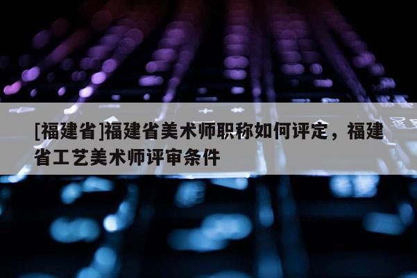 [福建省]福建省美術(shù)師職稱如何評定，福建省工藝美術(shù)師評審條件