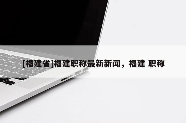 [福建省]福建職稱最新新聞，福建 職稱
