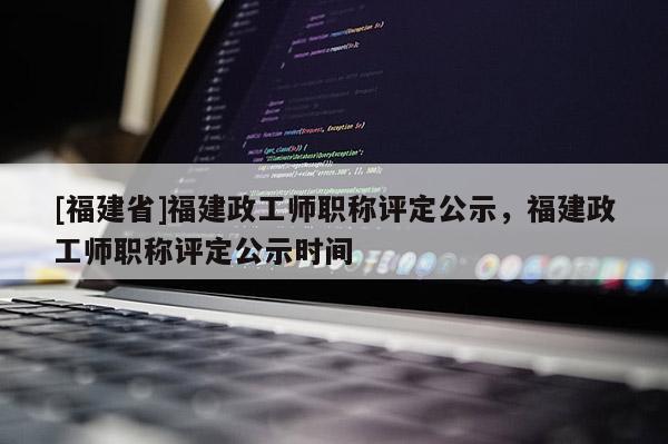 [福建省]福建政工師職稱評定公示，福建政工師職稱評定公示時間