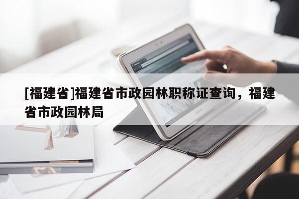 [福建省]福建省市政園林職稱證查詢，福建省市政園林局