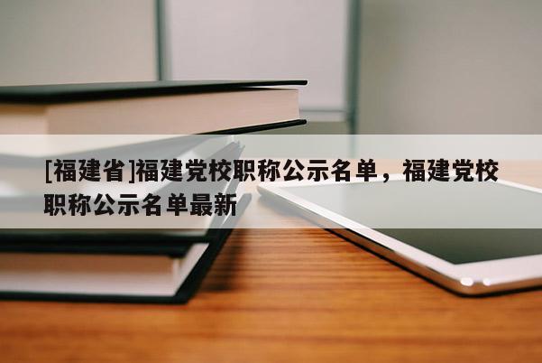 [福建省]福建黨校職稱公示名單，福建黨校職稱公示名單最新