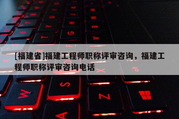[福建省]福建工程師職稱評審咨詢，福建工程師職稱評審咨詢電話