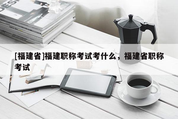 [福建省]福建職稱(chēng)考試考什么，福建省職稱(chēng)考試
