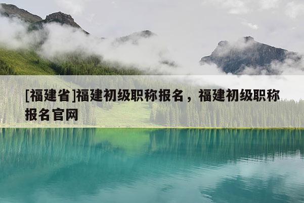 [福建省]福建初級職稱報名，福建初級職稱報名官網(wǎng)