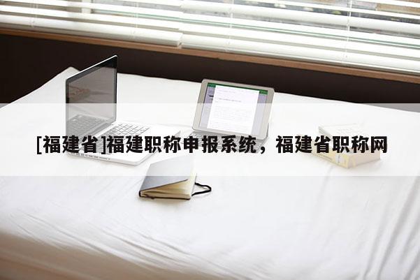 [福建省]福建職稱申報系統(tǒng)，福建省職稱網(wǎng)