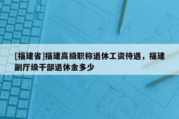 [福建省]福建高級職稱退休工資待遇，福建副廳級干部退休金多少