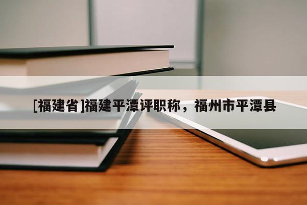 [福建省]福建平潭評職稱，福州市平潭縣