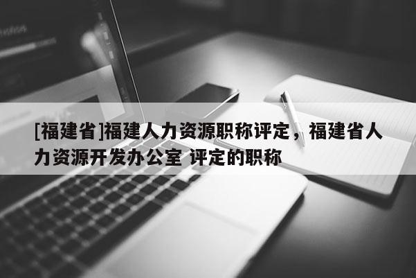 [福建省]福建人力資源職稱評(píng)定，福建省人力資源開發(fā)辦公室 評(píng)定的職稱