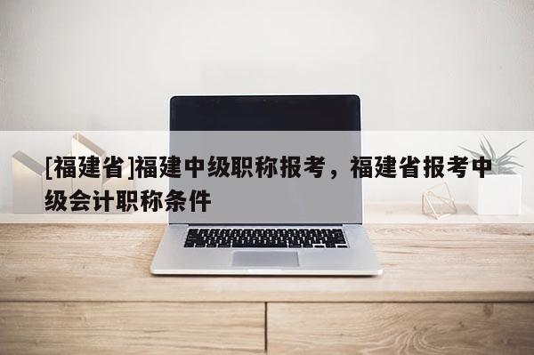 [福建省]福建中級職稱報(bào)考，福建省報(bào)考中級會計(jì)職稱條件