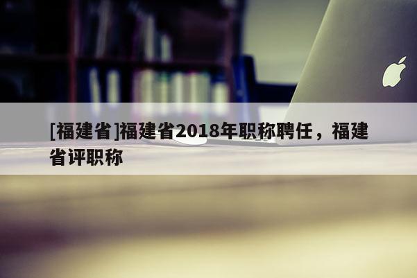 [福建省]福建省2018年職稱聘任，福建省評職稱