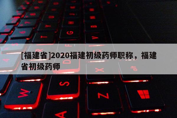 [福建省]2020福建初級藥師職稱，福建省初級藥師