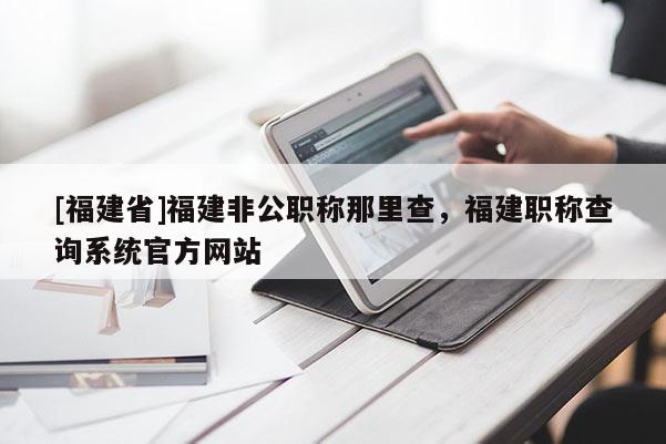 [福建省]福建非公職稱那里查，福建職稱查詢系統(tǒng)官方網(wǎng)站