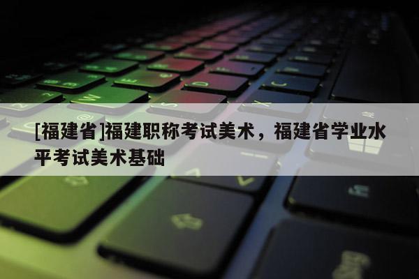 [福建省]福建職稱考試美術(shù)，福建省學(xué)業(yè)水平考試美術(shù)基礎(chǔ)