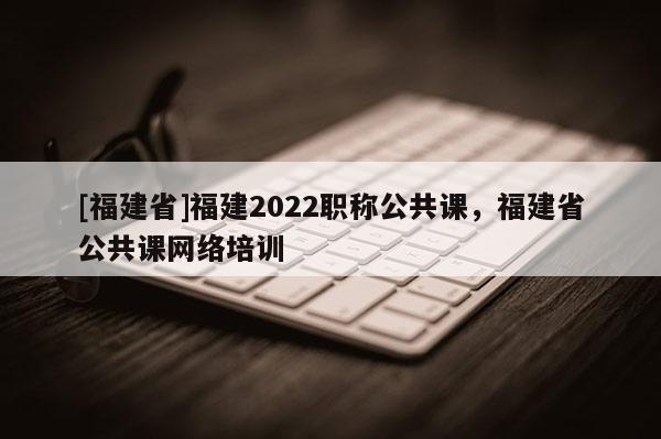 [福建省]福建2022職稱(chēng)公共課，福建省公共課網(wǎng)絡(luò)培訓(xùn)