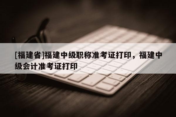 [福建省]福建中級職稱準(zhǔn)考證打印，福建中級會計(jì)準(zhǔn)考證打印