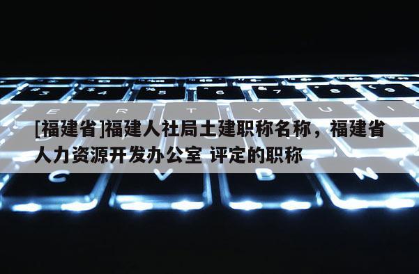 [福建省]福建人社局土建職稱名稱，福建省人力資源開發(fā)辦公室 評定的職稱