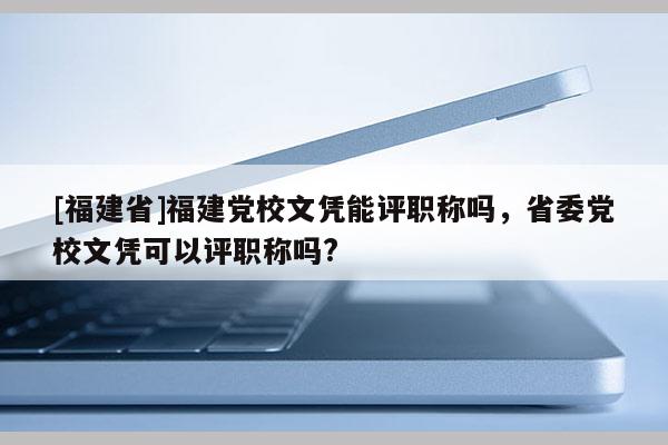 [福建省]福建黨校文憑能評職稱嗎，省委黨校文憑可以評職稱嗎?