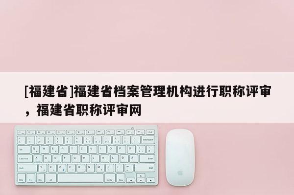 [福建省]福建省檔案管理機(jī)構(gòu)進(jìn)行職稱評審，福建省職稱評審網(wǎng)