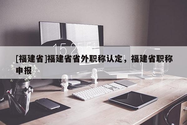 [福建省]福建省省外職稱認定，福建省職稱申報