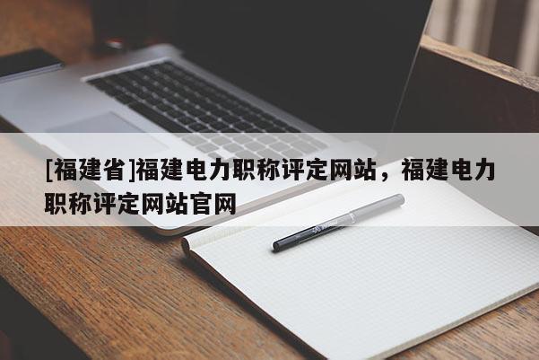 [福建省]福建電力職稱(chēng)評(píng)定網(wǎng)站，福建電力職稱(chēng)評(píng)定網(wǎng)站官網(wǎng)