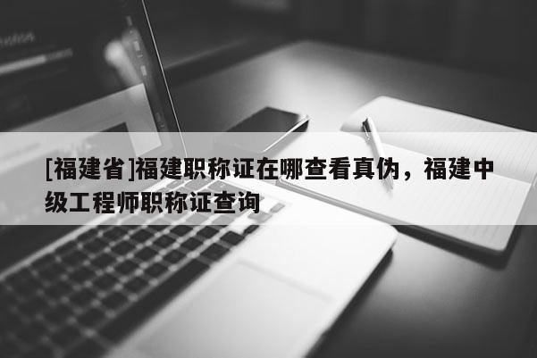 [福建省]福建職稱證在哪查看真?zhèn)危＝ㄖ屑壒こ處熉毞Q證查詢