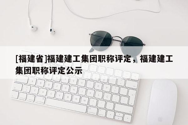 [福建省]福建建工集團(tuán)職稱評(píng)定，福建建工集團(tuán)職稱評(píng)定公示